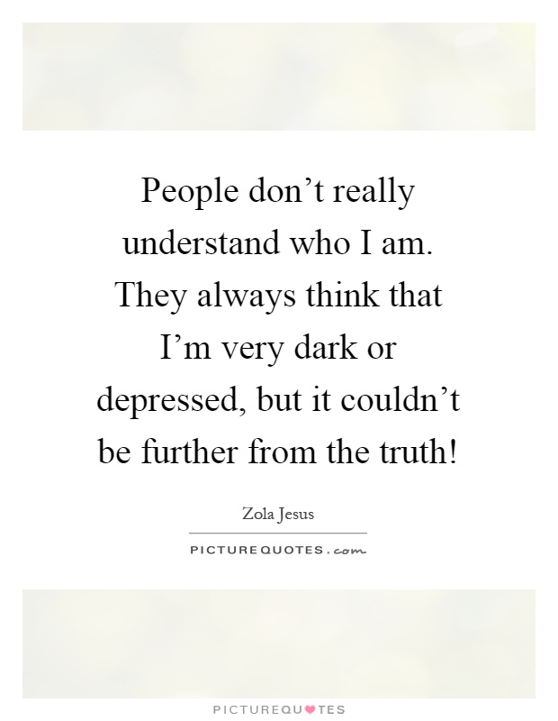 People don't really understand who I am. They always think that I'm very dark or depressed, but it couldn't be further from the truth! Picture Quote #1