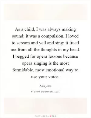 As a child, I was always making sound; it was a compulsion. I loved to scream and yell and sing; it freed me from all the thoughts in my head. I begged for opera lessons because opera singing is the most formidable, most emotional way to use your voice Picture Quote #1