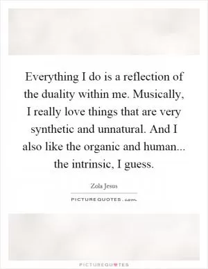 Everything I do is a reflection of the duality within me. Musically, I really love things that are very synthetic and unnatural. And I also like the organic and human... the intrinsic, I guess Picture Quote #1