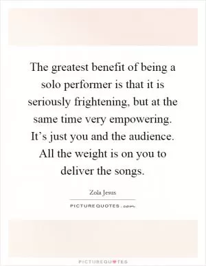 The greatest benefit of being a solo performer is that it is seriously frightening, but at the same time very empowering. It’s just you and the audience. All the weight is on you to deliver the songs Picture Quote #1