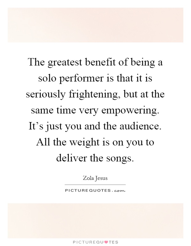 The greatest benefit of being a solo performer is that it is seriously frightening, but at the same time very empowering. It's just you and the audience. All the weight is on you to deliver the songs Picture Quote #1