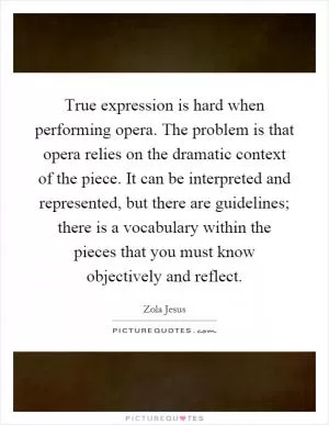 True expression is hard when performing opera. The problem is that opera relies on the dramatic context of the piece. It can be interpreted and represented, but there are guidelines; there is a vocabulary within the pieces that you must know objectively and reflect Picture Quote #1