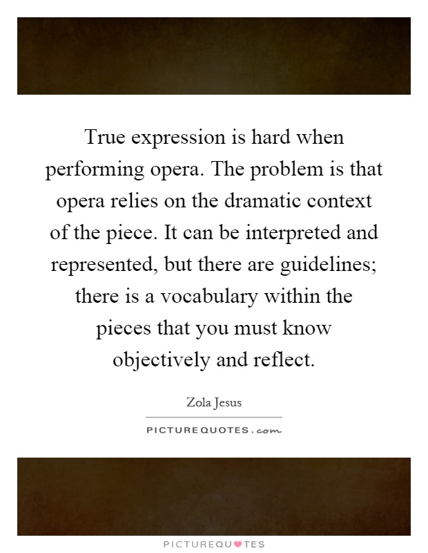 True expression is hard when performing opera. The problem is that opera relies on the dramatic context of the piece. It can be interpreted and represented, but there are guidelines; there is a vocabulary within the pieces that you must know objectively and reflect Picture Quote #1