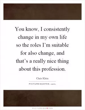 You know, I consistently change in my own life so the roles I’m suitable for also change, and that’s a really nice thing about this profession Picture Quote #1