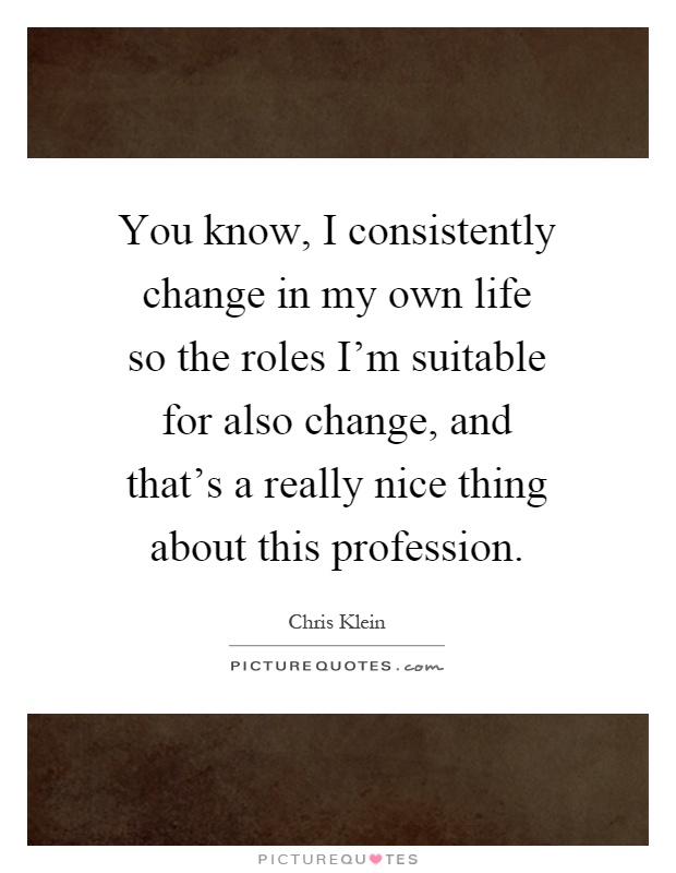 You know, I consistently change in my own life so the roles I'm suitable for also change, and that's a really nice thing about this profession Picture Quote #1