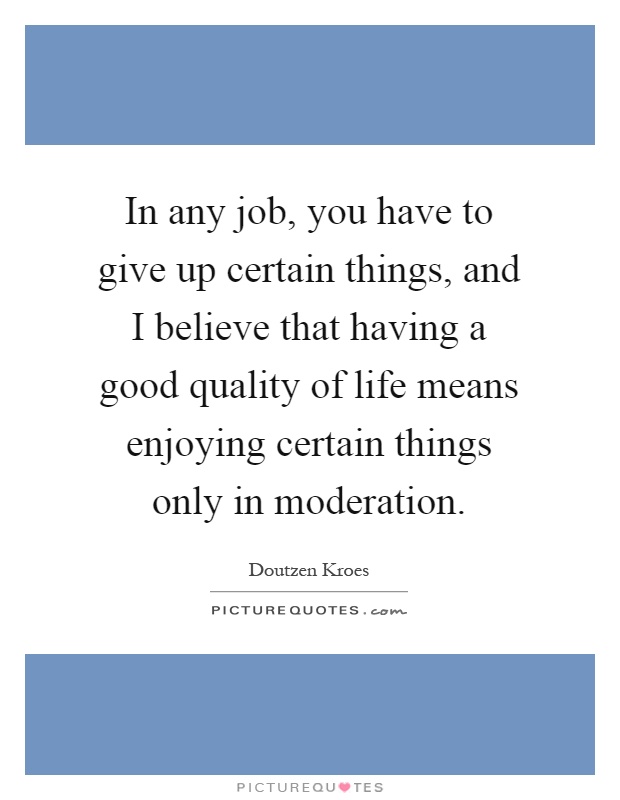 In any job, you have to give up certain things, and I believe that having a good quality of life means enjoying certain things only in moderation Picture Quote #1
