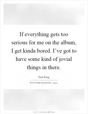 If everything gets too serious for me on the album, I get kinda bored. I’ve got to have some kind of jovial things in there Picture Quote #1