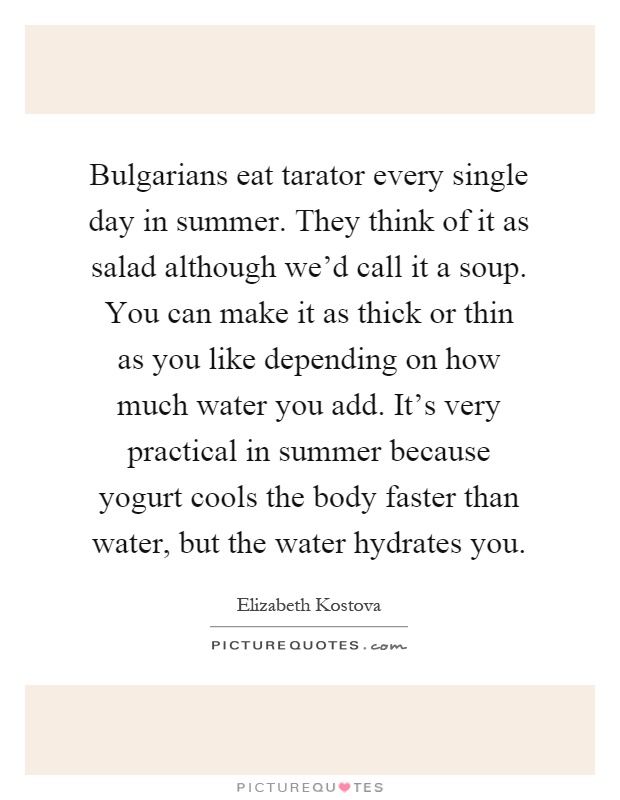 Bulgarians eat tarator every single day in summer. They think of it as salad although we'd call it a soup. You can make it as thick or thin as you like depending on how much water you add. It's very practical in summer because yogurt cools the body faster than water, but the water hydrates you Picture Quote #1