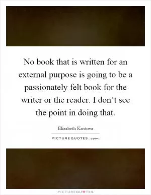 No book that is written for an external purpose is going to be a passionately felt book for the writer or the reader. I don’t see the point in doing that Picture Quote #1