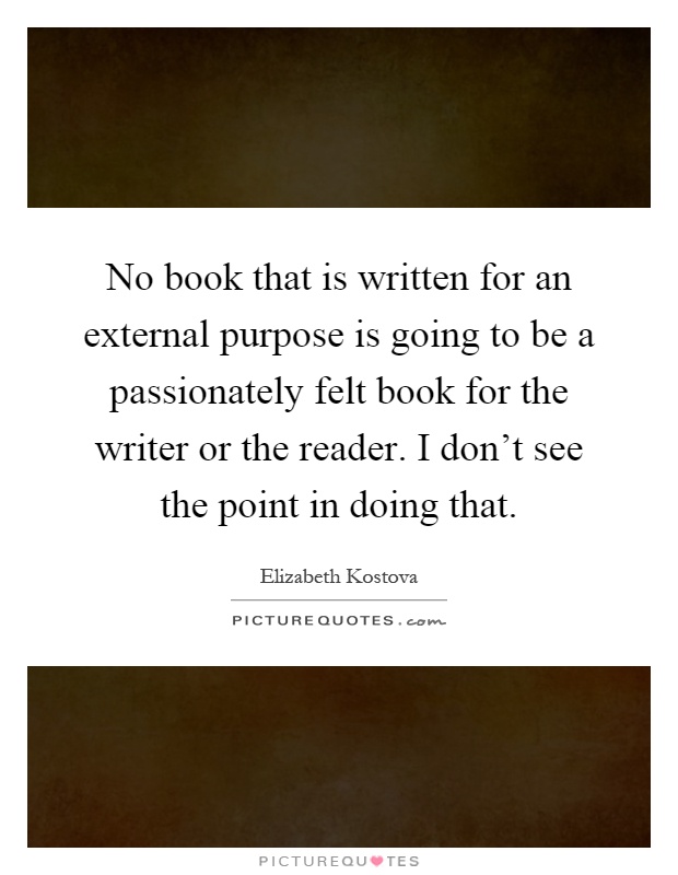 No book that is written for an external purpose is going to be a passionately felt book for the writer or the reader. I don't see the point in doing that Picture Quote #1