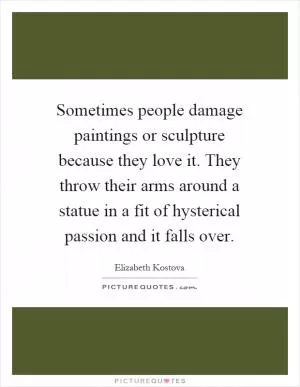 Sometimes people damage paintings or sculpture because they love it. They throw their arms around a statue in a fit of hysterical passion and it falls over Picture Quote #1
