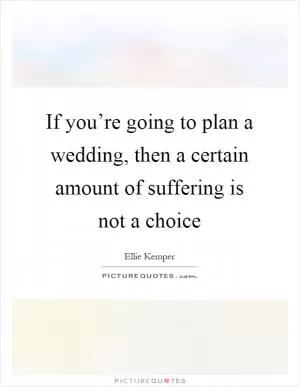 If you’re going to plan a wedding, then a certain amount of suffering is not a choice Picture Quote #1