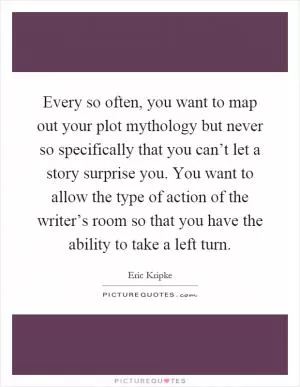 Every so often, you want to map out your plot mythology but never so specifically that you can’t let a story surprise you. You want to allow the type of action of the writer’s room so that you have the ability to take a left turn Picture Quote #1