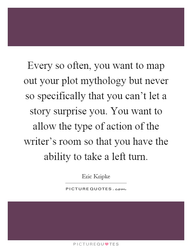 Every so often, you want to map out your plot mythology but never so specifically that you can't let a story surprise you. You want to allow the type of action of the writer's room so that you have the ability to take a left turn Picture Quote #1