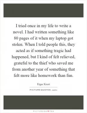 I tried once in my life to write a novel. I had written something like 80 pages of it when my laptop got stolen. When I told people this, they acted as if something tragic had happened, but I kind of felt relieved, grateful to the thief who saved me from another year of something that felt more like homework than fun Picture Quote #1
