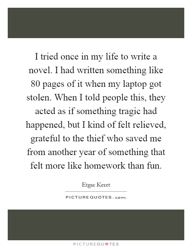 I tried once in my life to write a novel. I had written something like 80 pages of it when my laptop got stolen. When I told people this, they acted as if something tragic had happened, but I kind of felt relieved, grateful to the thief who saved me from another year of something that felt more like homework than fun Picture Quote #1