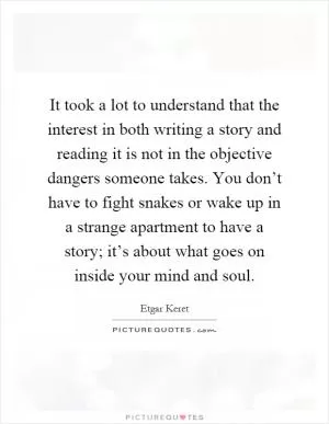 It took a lot to understand that the interest in both writing a story and reading it is not in the objective dangers someone takes. You don’t have to fight snakes or wake up in a strange apartment to have a story; it’s about what goes on inside your mind and soul Picture Quote #1