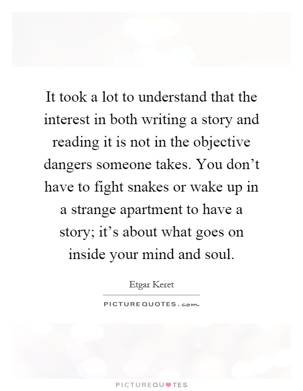It took a lot to understand that the interest in both writing a story and reading it is not in the objective dangers someone takes. You don't have to fight snakes or wake up in a strange apartment to have a story; it's about what goes on inside your mind and soul Picture Quote #1