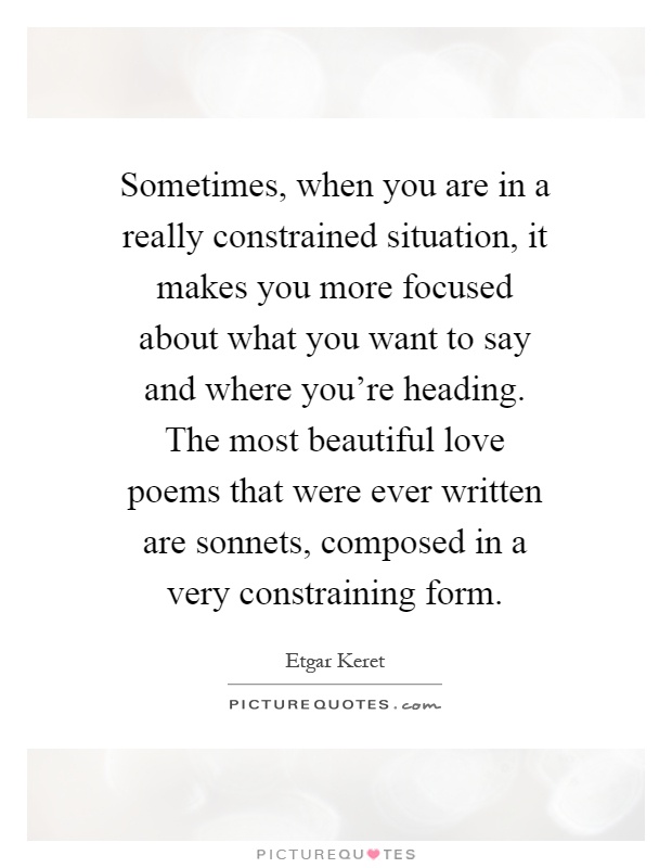 Sometimes, when you are in a really constrained situation, it makes you more focused about what you want to say and where you're heading. The most beautiful love poems that were ever written are sonnets, composed in a very constraining form Picture Quote #1