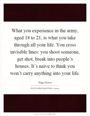 What you experience in the army, aged 18 to 21, is what you take through all your life. You cross invisible lines: you shoot someone, get shot, break into people’s houses. It’s naive to think you won’t carry anything into your life Picture Quote #1