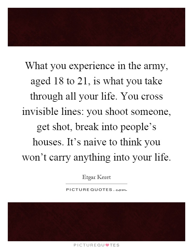 What you experience in the army, aged 18 to 21, is what you take through all your life. You cross invisible lines: you shoot someone, get shot, break into people's houses. It's naive to think you won't carry anything into your life Picture Quote #1