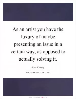 As an artist you have the luxury of maybe presenting an issue in a certain way, as opposed to actually solving it Picture Quote #1