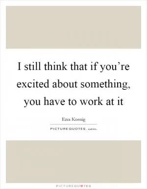 I still think that if you’re excited about something, you have to work at it Picture Quote #1