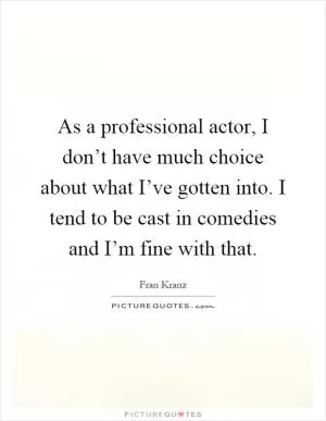 As a professional actor, I don’t have much choice about what I’ve gotten into. I tend to be cast in comedies and I’m fine with that Picture Quote #1