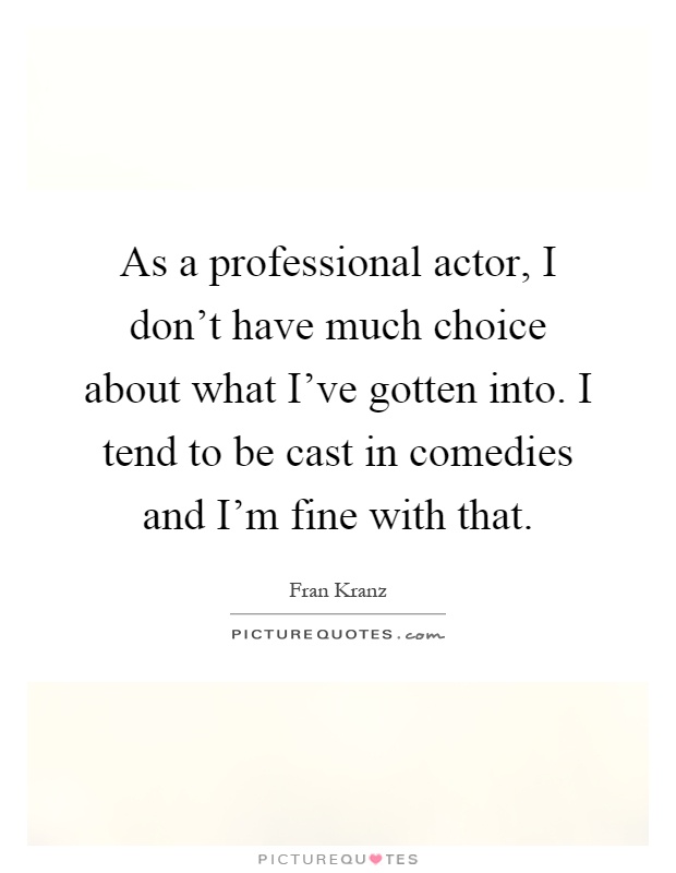 As a professional actor, I don't have much choice about what I've gotten into. I tend to be cast in comedies and I'm fine with that Picture Quote #1