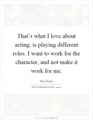 That’s what I love about acting, is playing different roles. I want to work for the character, and not make it work for me Picture Quote #1