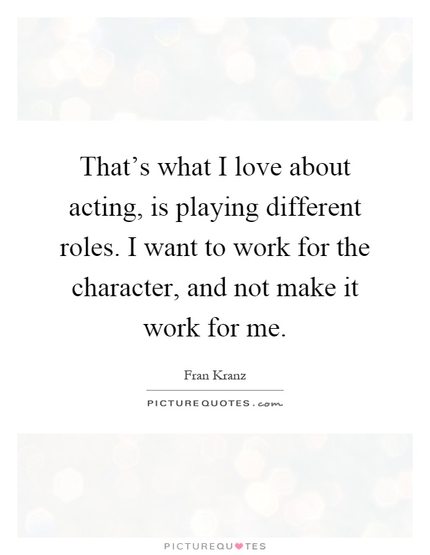 That's what I love about acting, is playing different roles. I want to work for the character, and not make it work for me Picture Quote #1