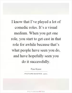 I know that I’ve played a lot of comedic roles. It’s a visual medium. When you get one role, you start to get cast in that role for awhile because that’s what people have seen you do, and have hopefully seen you do it successfully Picture Quote #1