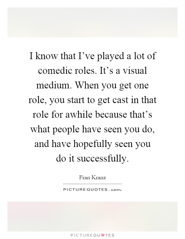 I know that I've played a lot of comedic roles. It's a visual medium. When you get one role, you start to get cast in that role for awhile because that's what people have seen you do, and have hopefully seen you do it successfully Picture Quote #1