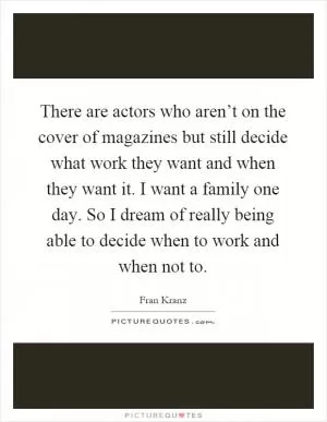 There are actors who aren’t on the cover of magazines but still decide what work they want and when they want it. I want a family one day. So I dream of really being able to decide when to work and when not to Picture Quote #1