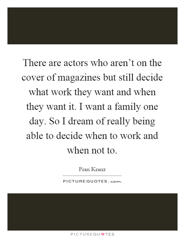 There are actors who aren't on the cover of magazines but still decide what work they want and when they want it. I want a family one day. So I dream of really being able to decide when to work and when not to Picture Quote #1