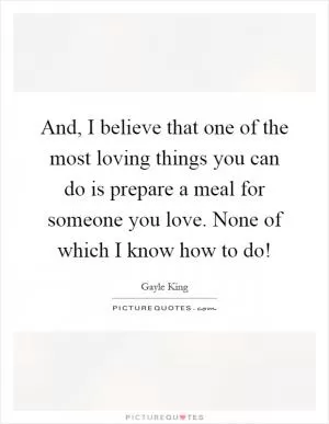 And, I believe that one of the most loving things you can do is prepare a meal for someone you love. None of which I know how to do! Picture Quote #1