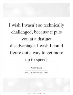 I wish I wasn’t so technically challenged, because it puts you at a distinct disadvantage. I wish I could figure out a way to get more up to speed Picture Quote #1