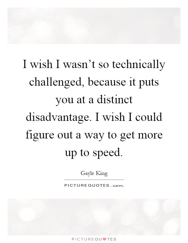 I wish I wasn't so technically challenged, because it puts you at a distinct disadvantage. I wish I could figure out a way to get more up to speed Picture Quote #1
