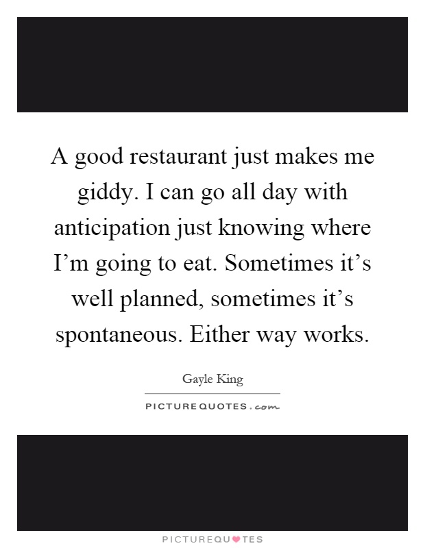 A good restaurant just makes me giddy. I can go all day with anticipation just knowing where I'm going to eat. Sometimes it's well planned, sometimes it's spontaneous. Either way works Picture Quote #1