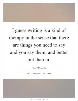I guess writing is a kind of therapy in the sense that there are things you need to say and you say them, and better out than in Picture Quote #1