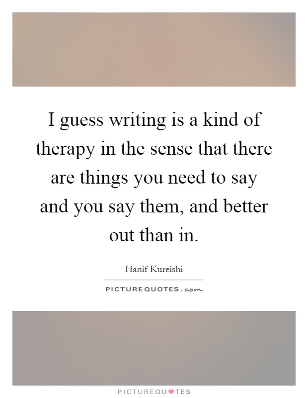 I guess writing is a kind of therapy in the sense that there are things you need to say and you say them, and better out than in Picture Quote #1