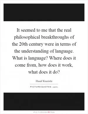 It seemed to me that the real philosophical breakthroughs of the 20th century were in terms of the understanding of language. What is language? Where does it come from, how does it work, what does it do? Picture Quote #1