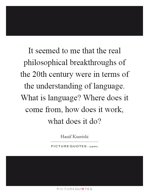 It seemed to me that the real philosophical breakthroughs of the 20th century were in terms of the understanding of language. What is language? Where does it come from, how does it work, what does it do? Picture Quote #1