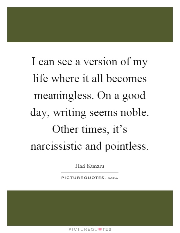 I can see a version of my life where it all becomes meaningless. On a good day, writing seems noble. Other times, it's narcissistic and pointless Picture Quote #1