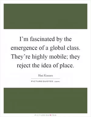 I’m fascinated by the emergence of a global class. They’re highly mobile; they reject the idea of place Picture Quote #1