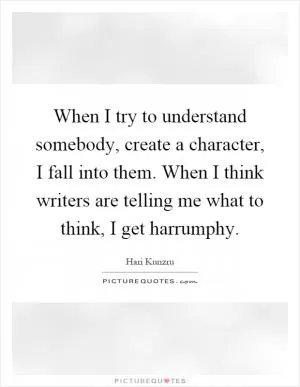 When I try to understand somebody, create a character, I fall into them. When I think writers are telling me what to think, I get harrumphy Picture Quote #1