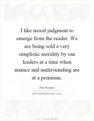 I like moral judgment to emerge from the reader. We are being sold a very simplistic morality by our leaders at a time when nuance and understanding are at a premium Picture Quote #1
