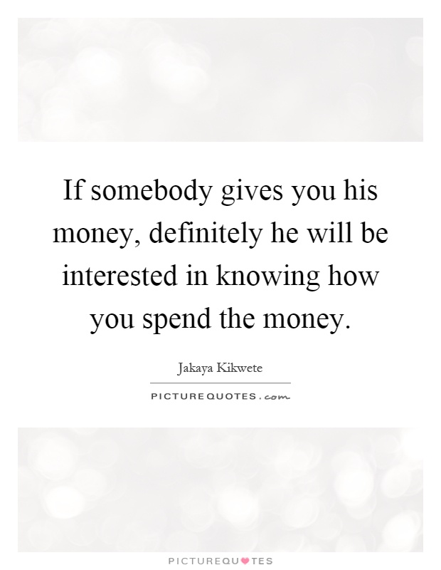 If somebody gives you his money, definitely he will be interested in knowing how you spend the money Picture Quote #1