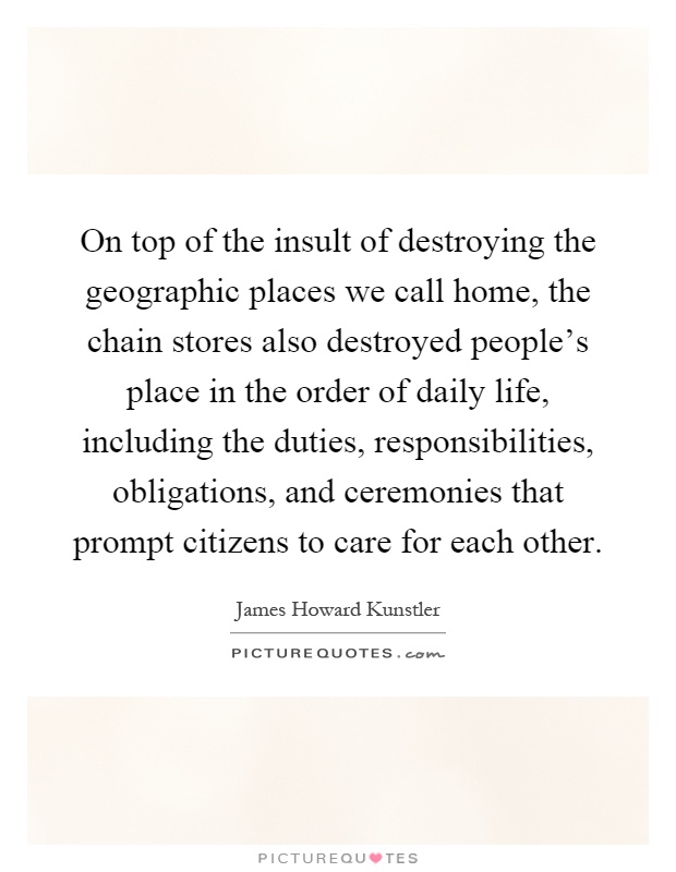 On top of the insult of destroying the geographic places we call home, the chain stores also destroyed people's place in the order of daily life, including the duties, responsibilities, obligations, and ceremonies that prompt citizens to care for each other Picture Quote #1