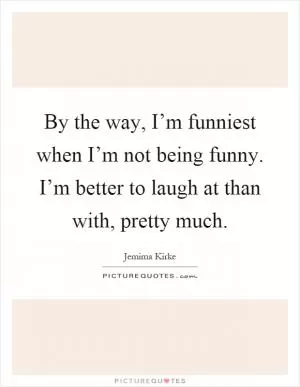 By the way, I’m funniest when I’m not being funny. I’m better to laugh at than with, pretty much Picture Quote #1
